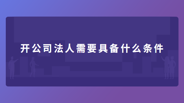 开公司法人需要具备什么条件 开公司法人需要具备什么条件呢